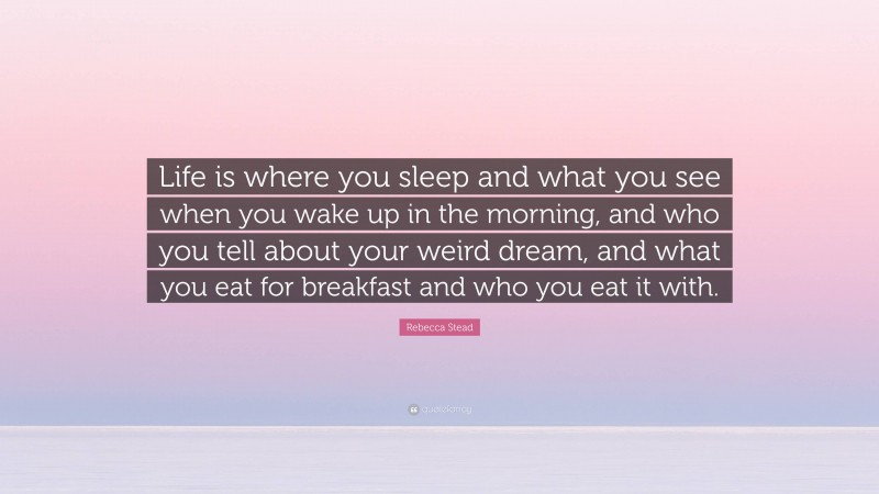 Rebecca Stead Quote: “Life is where you sleep and what you see when you wake up in the morning, and who you tell about your weird dream, and what you eat for breakfast and who you eat it with.”