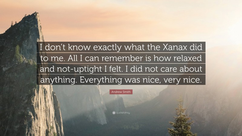 Andrew Smith Quote: “I don’t know exactly what the Xanax did to me. All I can remember is how relaxed and not-uptight I felt. I did not care about anything. Everything was nice, very nice.”