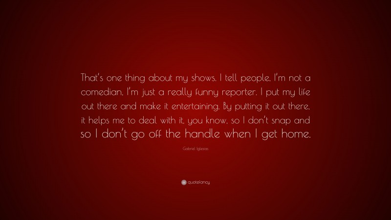 Gabriel Iglesias Quote: “That’s one thing about my shows. I tell people, I’m not a comedian, I’m just a really funny reporter. I put my life out there and make it entertaining. By putting it out there, it helps me to deal with it, you know, so I don’t snap and so I don’t go off the handle when I get home.”