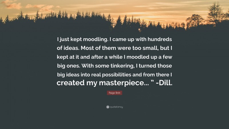 Paige Britt Quote: “I just kept moodling. I came up with hundreds of ideas. Most of them were too small, but I kept at it and after a while I moodled up a few big ones. With some tinkering, I turned those big ideas into real possibilities and from there I created my masterpiece... ” -Dill.”