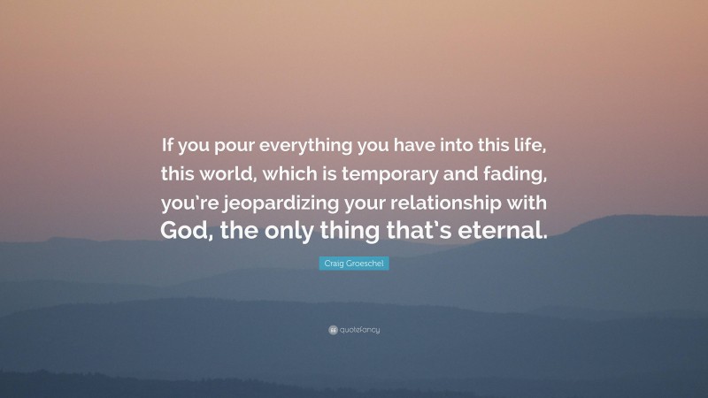 Craig Groeschel Quote: “If you pour everything you have into this life, this world, which is temporary and fading, you’re jeopardizing your relationship with God, the only thing that’s eternal.”