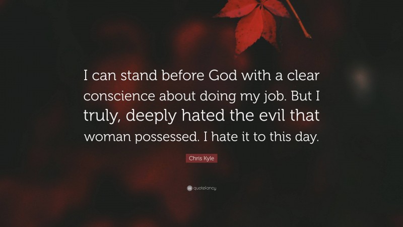 Chris Kyle Quote: “I can stand before God with a clear conscience about doing my job. But I truly, deeply hated the evil that woman possessed. I hate it to this day.”