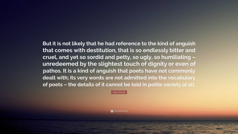 Upton Sinclair Quote: “But it is not likely that he had reference to the kind of anguish that comes with destitution, that is so endlessly bitter and cruel, and yet so sordid and petty, so ugly, so humiliating – unredeemed by the slightest touch of dignity or even of pathos. It is a kind of anguish that poets have not commonly dealt with; its very words are not admitted into the vocabulary of poets – the details of it cannot be told in polite society at all.”