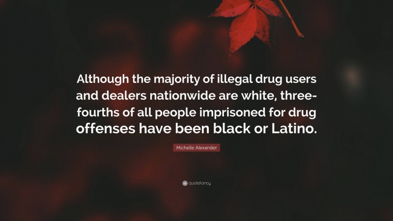 Michelle Alexander Quote: “Although the majority of illegal drug users and dealers nationwide are white, three-fourths of all people imprisoned for drug offenses have been black or Latino.”