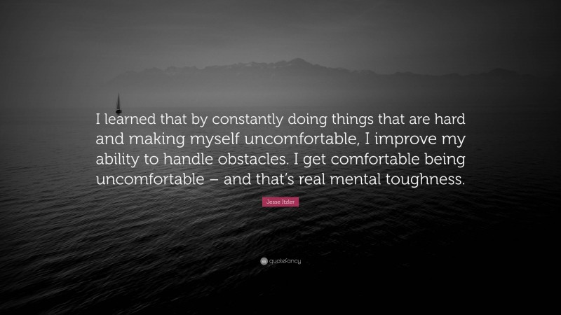 Jesse Itzler Quote: “I learned that by constantly doing things that are hard and making myself uncomfortable, I improve my ability to handle obstacles. I get comfortable being uncomfortable – and that’s real mental toughness.”