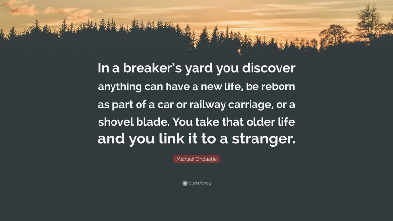 Michael Ondaatje Quote: “In a breaker’s yard you discover anything can have a new life, be reborn as part of a car or railway carriage, or a shovel blade. You take that older life and you link it to a stranger.”