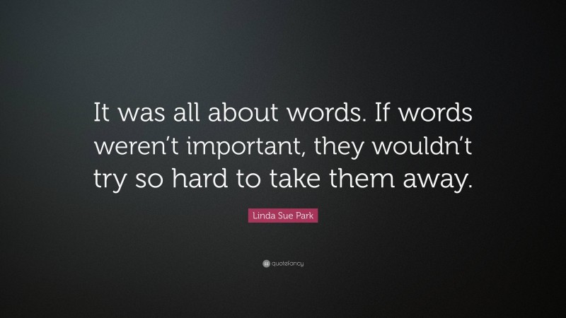 Linda Sue Park Quote: “It was all about words. If words weren’t important, they wouldn’t try so hard to take them away.”