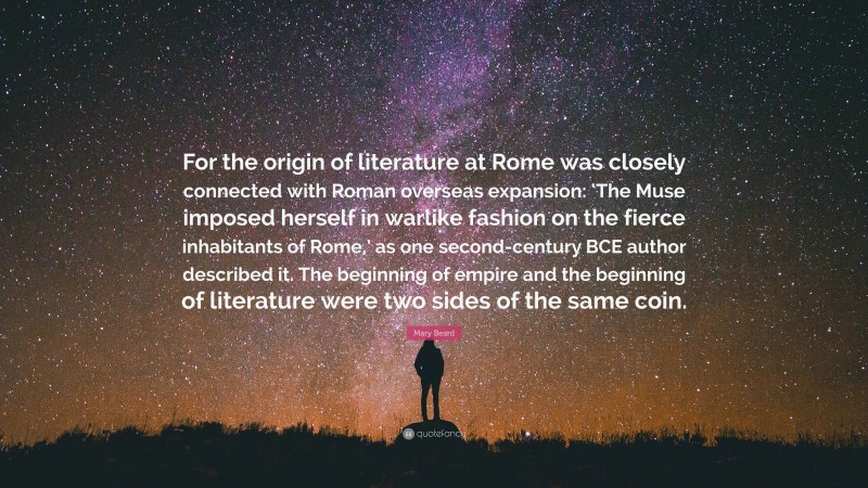 Mary Beard Quote: “For the origin of literature at Rome was closely connected with Roman overseas expansion: ‘The Muse imposed herself in warlike fashion on the fierce inhabitants of Rome,’ as one second-century BCE author described it. The beginning of empire and the beginning of literature were two sides of the same coin.”