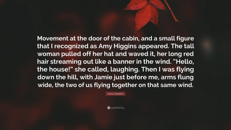 Diana Gabaldon Quote: “Movement at the door of the cabin, and a small figure that I recognized as Amy Higgins appeared. The tall woman pulled off her hat and waved it, her long red hair streaming out like a banner in the wind. “Hello, the house!” she called, laughing. Then I was flying down the hill, with Jamie just before me, arms flung wide, the two of us flying together on that same wind.”