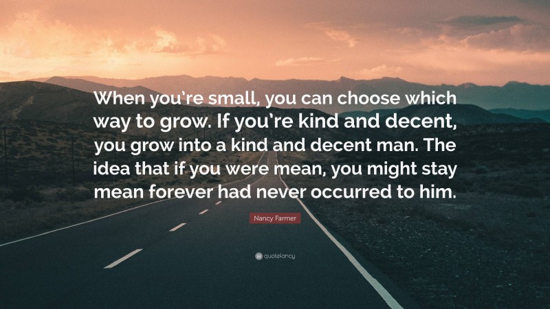 Nancy Farmer Quote: “When you’re small, you can choose which way to grow. If you’re kind and decent, you grow into a kind and decent man. The idea that if you were mean, you might stay mean forever had never occurred to him.”