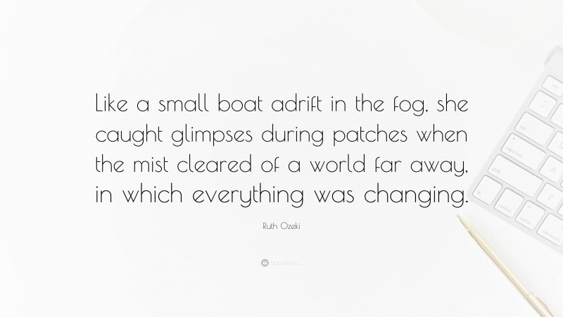 Ruth Ozeki Quote: “Like a small boat adrift in the fog, she caught glimpses during patches when the mist cleared of a world far away, in which everything was changing.”