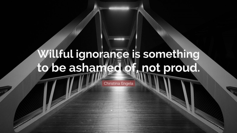Christina Engela Quote: “Willful ignorance is something to be ashamed of, not proud.”
