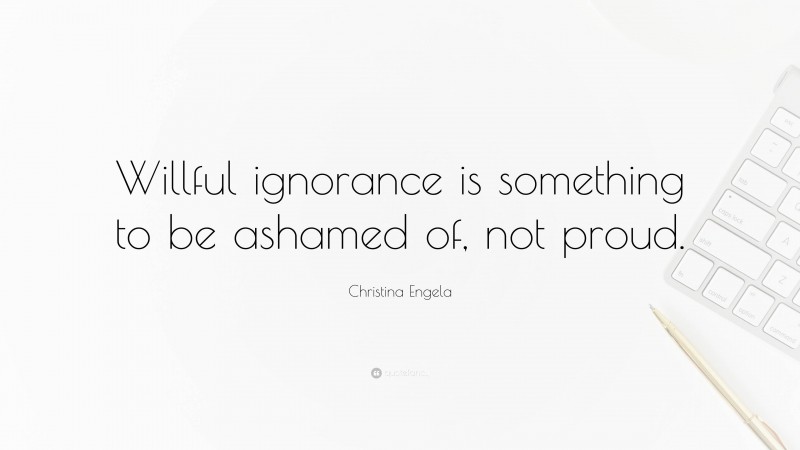 Christina Engela Quote: “Willful ignorance is something to be ashamed of, not proud.”