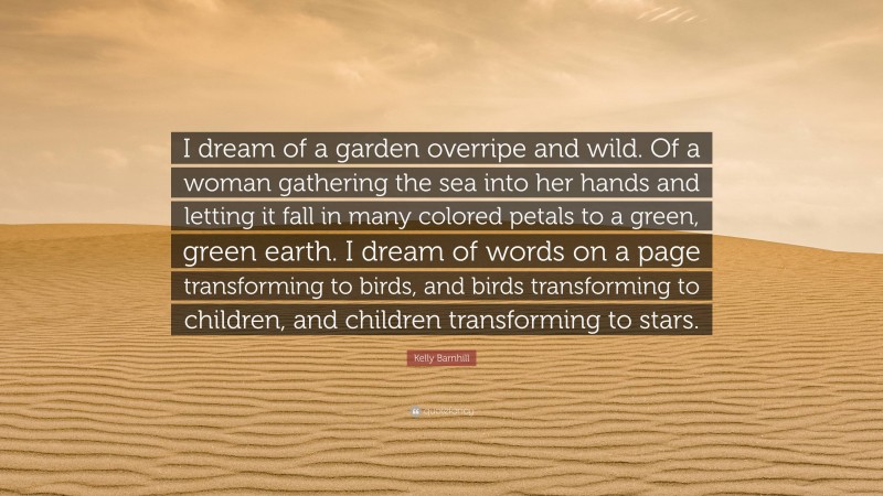 Kelly Barnhill Quote: “I dream of a garden overripe and wild. Of a woman gathering the sea into her hands and letting it fall in many colored petals to a green, green earth. I dream of words on a page transforming to birds, and birds transforming to children, and children transforming to stars.”