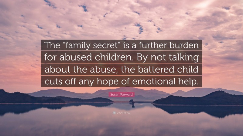 Susan Forward Quote: “The “family secret” is a further burden for abused children. By not talking about the abuse, the battered child cuts off any hope of emotional help.”