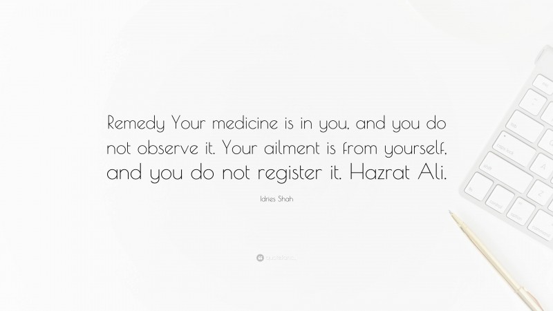 Idries Shah Quote: “Remedy Your medicine is in you, and you do not observe it. Your ailment is from yourself, and you do not register it. Hazrat Ali.”