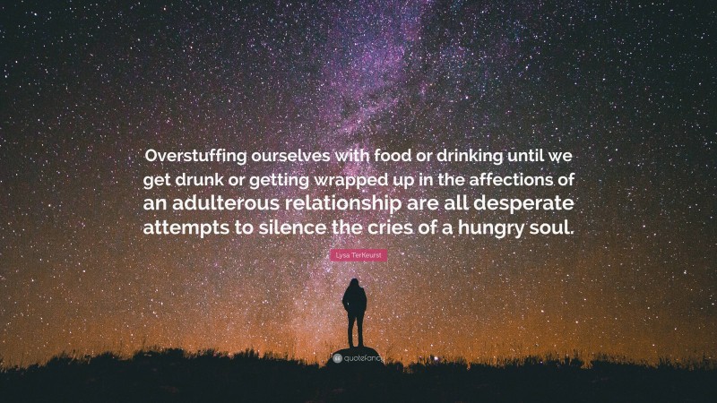 Lysa TerKeurst Quote: “Overstuffing ourselves with food or drinking until we get drunk or getting wrapped up in the affections of an adulterous relationship are all desperate attempts to silence the cries of a hungry soul.”