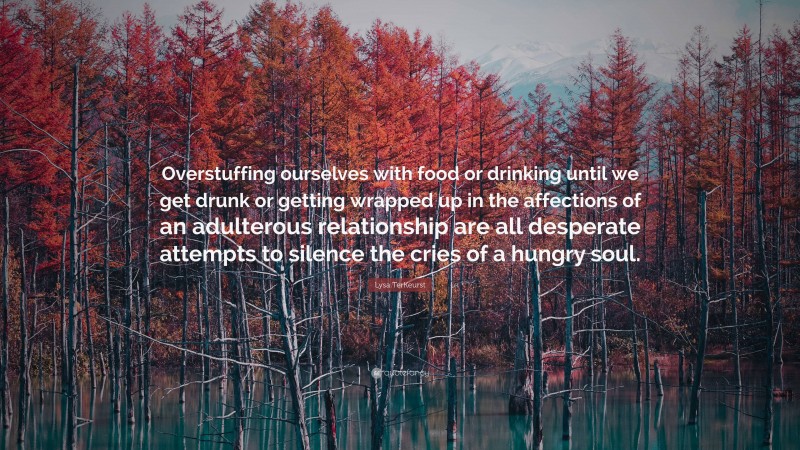 Lysa TerKeurst Quote: “Overstuffing ourselves with food or drinking until we get drunk or getting wrapped up in the affections of an adulterous relationship are all desperate attempts to silence the cries of a hungry soul.”