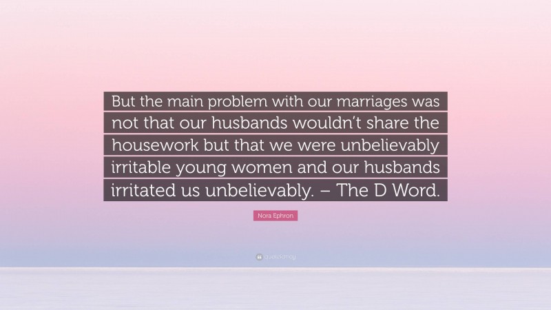 Nora Ephron Quote: “But the main problem with our marriages was not that our husbands wouldn’t share the housework but that we were unbelievably irritable young women and our husbands irritated us unbelievably. – The D Word.”