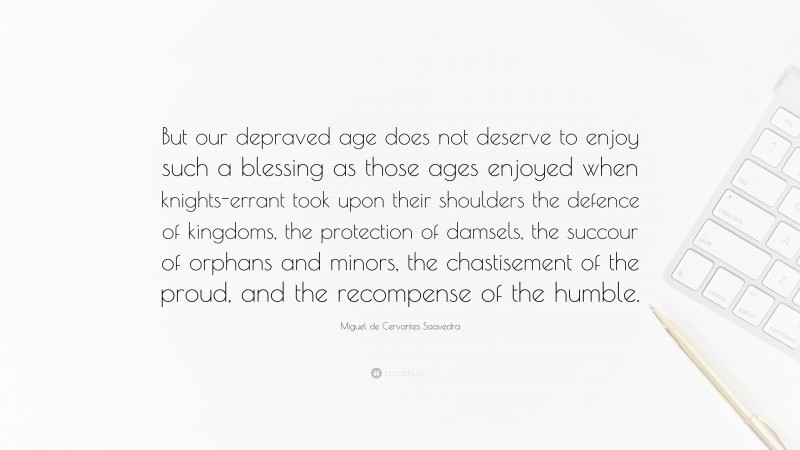 Miguel de Cervantes Saavedra Quote: “But our depraved age does not deserve to enjoy such a blessing as those ages enjoyed when knights-errant took upon their shoulders the defence of kingdoms, the protection of damsels, the succour of orphans and minors, the chastisement of the proud, and the recompense of the humble.”