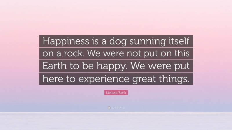 Melissa Bank Quote: “Happiness is a dog sunning itself on a rock. We were not put on this Earth to be happy. We were put here to experience great things.”