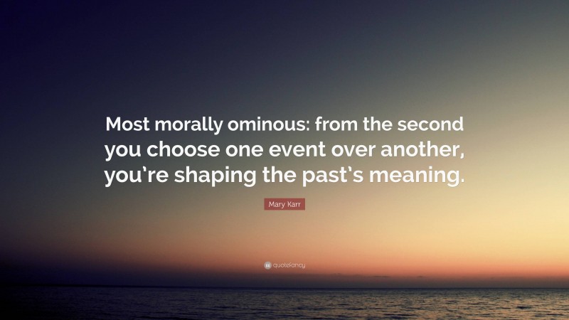 Mary Karr Quote: “Most morally ominous: from the second you choose one event over another, you’re shaping the past’s meaning.”