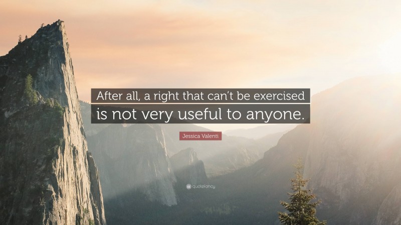 Jessica Valenti Quote: “After all, a right that can’t be exercised is not very useful to anyone.”