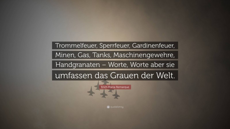 Erich Maria Remarque Quote: “Trommelfeuer, Sperrfeuer, Gardinenfeuer, Minen, Gas, Tanks, Maschinengewehre, Handgranaten – Worte, Worte aber sie umfassen das Grauen der Welt.”