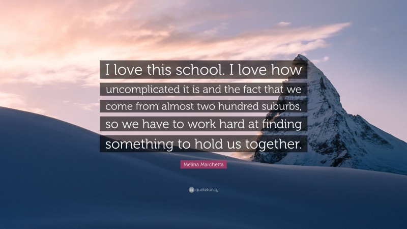 Melina Marchetta Quote: “I love this school. I love how uncomplicated it is and the fact that we come from almost two hundred suburbs, so we have to work hard at finding something to hold us together.”