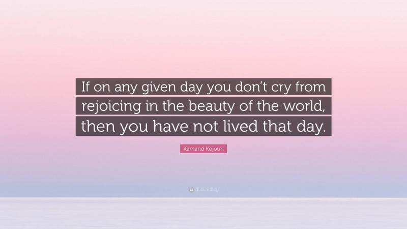 Kamand Kojouri Quote: “If on any given day you don’t cry from rejoicing in the beauty of the world, then you have not lived that day.”