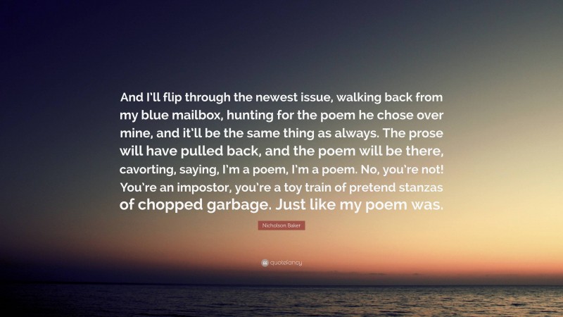 Nicholson Baker Quote: “And I’ll flip through the newest issue, walking back from my blue mailbox, hunting for the poem he chose over mine, and it’ll be the same thing as always. The prose will have pulled back, and the poem will be there, cavorting, saying, I’m a poem, I’m a poem. No, you’re not! You’re an impostor, you’re a toy train of pretend stanzas of chopped garbage. Just like my poem was.”