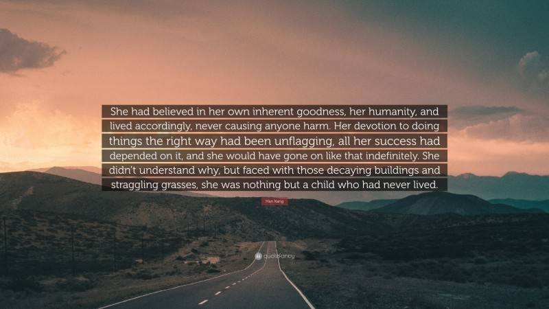 Han Kang Quote: “She had believed in her own inherent goodness, her humanity, and lived accordingly, never causing anyone harm. Her devotion to doing things the right way had been unflagging, all her success had depended on it, and she would have gone on like that indefinitely. She didn’t understand why, but faced with those decaying buildings and straggling grasses, she was nothing but a child who had never lived.”