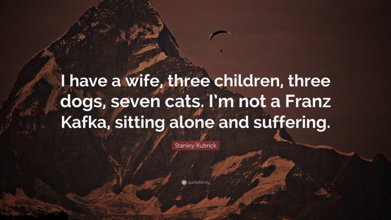 Stanley Kubrick Quote: “I have a wife, three children, three dogs, seven cats. I’m not a Franz Kafka, sitting alone and suffering.”