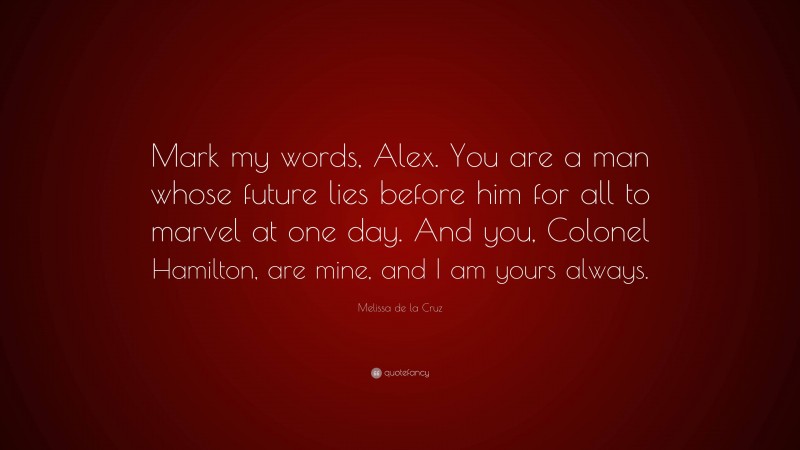 Melissa de la Cruz Quote: “Mark my words, Alex. You are a man whose future lies before him for all to marvel at one day. And you, Colonel Hamilton, are mine, and I am yours always.”