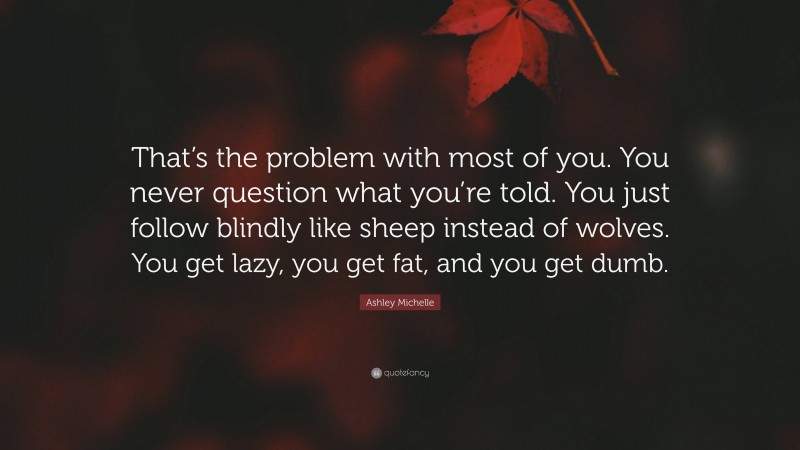 Ashley Michelle Quote: “That’s the problem with most of you. You never question what you’re told. You just follow blindly like sheep instead of wolves. You get lazy, you get fat, and you get dumb.”
