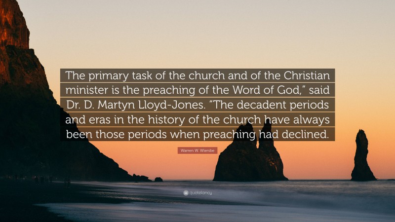 Warren W. Wiersbe Quote: “The primary task of the church and of the Christian minister is the preaching of the Word of God,” said Dr. D. Martyn Lloyd-Jones. “The decadent periods and eras in the history of the church have always been those periods when preaching had declined.”