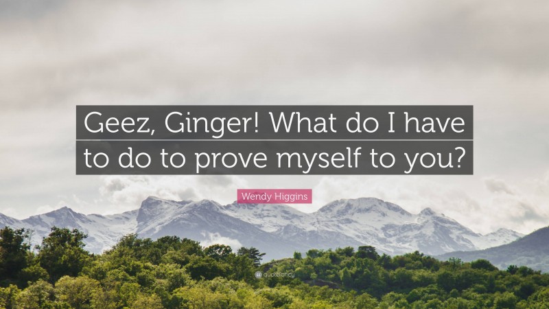 Wendy Higgins Quote: “Geez, Ginger! What do I have to do to prove myself to you?”