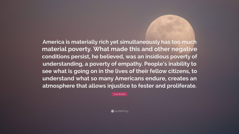 Cory Booker Quote: “America is materially rich yet simultaneously has too much material poverty. What made this and other negative conditions persist, he believed, was an insidious poverty of understanding, a poverty of empathy. People’s inability to see what is going on in the lives of their fellow citizens, to understand what so many Americans endure, creates an atmosphere that allows injustice to fester and proliferate.”