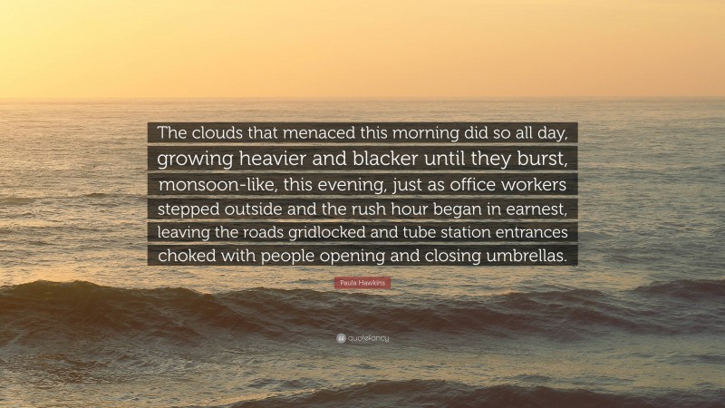 Paula Hawkins Quote: “The clouds that menaced this morning did so all day, growing heavier and blacker until they burst, monsoon-like, this evening, just as office workers stepped outside and the rush hour began in earnest, leaving the roads gridlocked and tube station entrances choked with people opening and closing umbrellas.”