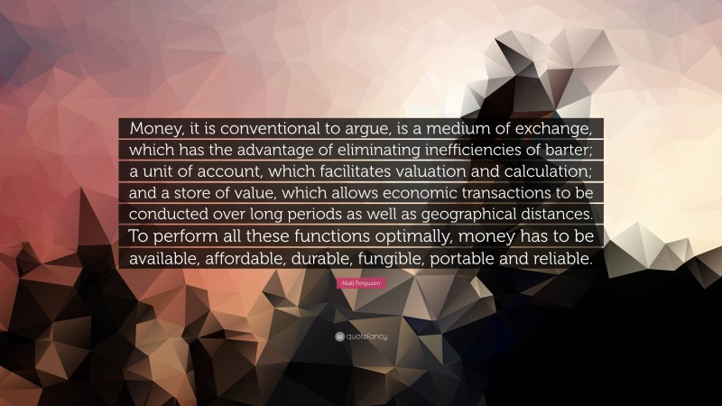 Niall Ferguson Quote: “Money, it is conventional to argue, is a medium of exchange, which has the advantage of eliminating inefficiencies of barter; a unit of account, which facilitates valuation and calculation; and a store of value, which allows economic transactions to be conducted over long periods as well as geographical distances. To perform all these functions optimally, money has to be available, affordable, durable, fungible, portable and reliable.”