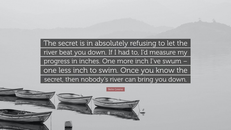 Bette Greene Quote: “The secret is in absolutely refusing to let the river beat you down. If I had to, I’d measure my progress in inches. One more inch I’ve swum – one less inch to swim. Once you know the secret, then nobody’s river can bring you down.”