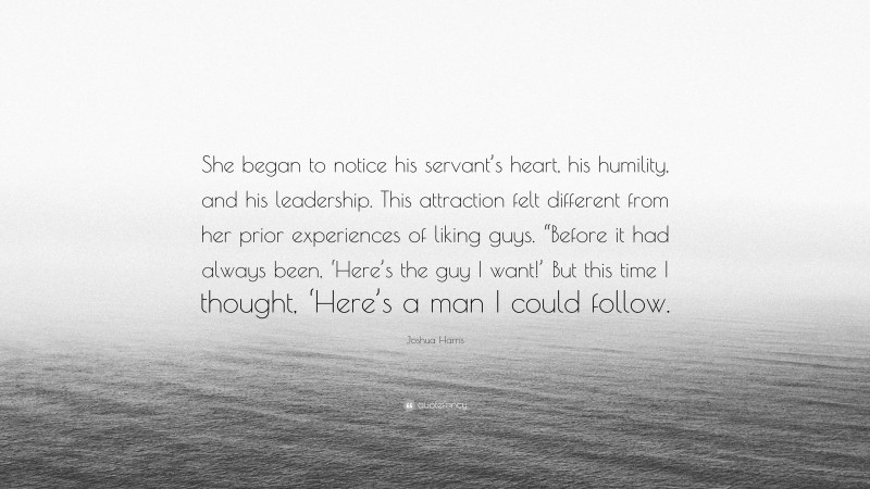 Joshua Harris Quote: “She began to notice his servant’s heart, his humility, and his leadership. This attraction felt different from her prior experiences of liking guys. “Before it had always been, ‘Here’s the guy I want!’ But this time I thought, ‘Here’s a man I could follow.”