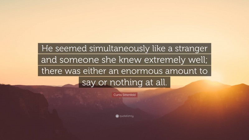 Curtis Sittenfeld Quote: “He seemed simultaneously like a stranger and someone she knew extremely well; there was either an enormous amount to say or nothing at all.”