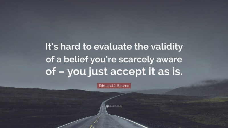 Edmund J. Bourne Quote: “It’s hard to evaluate the validity of a belief you’re scarcely aware of – you just accept it as is.”