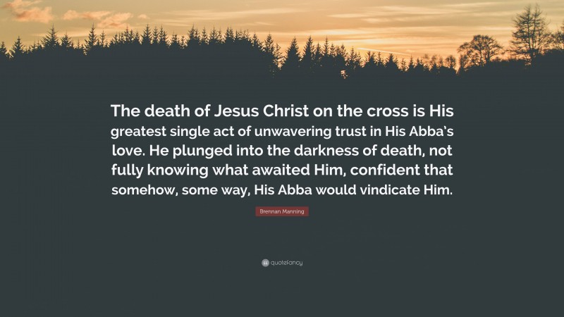 Brennan Manning Quote: “The death of Jesus Christ on the cross is His greatest single act of unwavering trust in His Abba’s love. He plunged into the darkness of death, not fully knowing what awaited Him, confident that somehow, some way, His Abba would vindicate Him.”