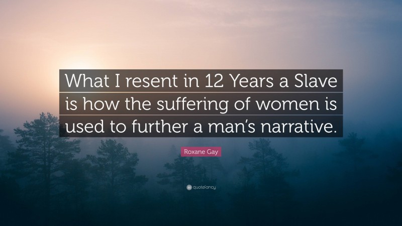 Roxane Gay Quote: “What I resent in 12 Years a Slave is how the suffering of women is used to further a man’s narrative.”