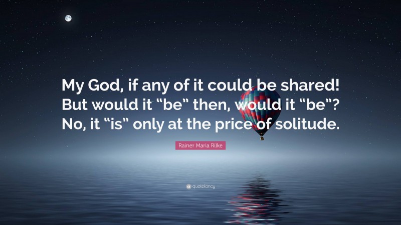 Rainer Maria Rilke Quote: “My God, if any of it could be shared! But would it “be” then, would it “be”? No, it “is” only at the price of solitude.”