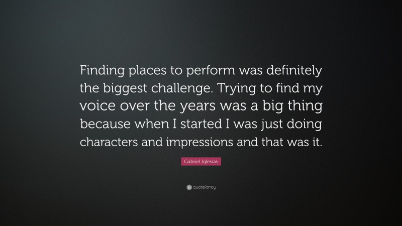 Gabriel Iglesias Quote: “Finding places to perform was definitely the biggest challenge. Trying to find my voice over the years was a big thing because when I started I was just doing characters and impressions and that was it.”