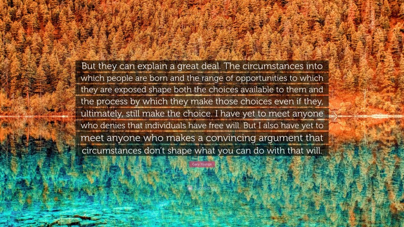 Gary Younge Quote: “But they can explain a great deal. The circumstances into which people are born and the range of opportunities to which they are exposed shape both the choices available to them and the process by which they make those choices even if they, ultimately, still make the choice. I have yet to meet anyone who denies that individuals have free will. But I also have yet to meet anyone who makes a convincing argument that circumstances don’t shape what you can do with that will.”