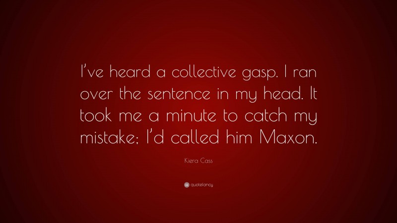 Kiera Cass Quote: “I’ve heard a collective gasp. I ran over the sentence in my head. It took me a minute to catch my mistake; I’d called him Maxon.”